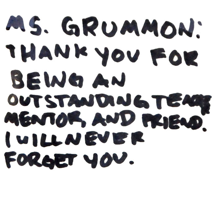 Ms. Grummon: Thank you for being an outstanding teacher, mentor, and friend. I will never forget you.